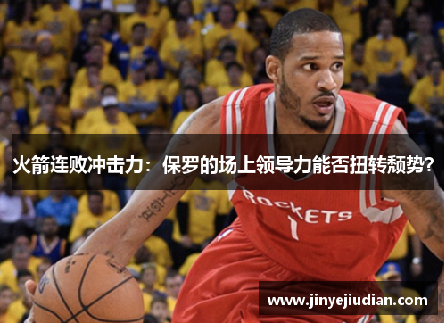 火箭连败冲击力：保罗的场上领导力能否扭转颓势？