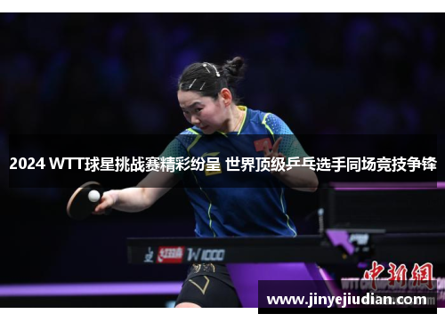 2024 WTT球星挑战赛精彩纷呈 世界顶级乒乓选手同场竞技争锋