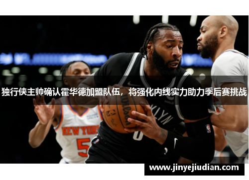 独行侠主帅确认霍华德加盟队伍，将强化内线实力助力季后赛挑战