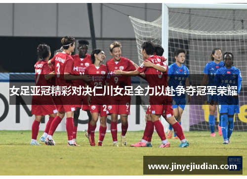 女足亚冠精彩对决仁川女足全力以赴争夺冠军荣耀