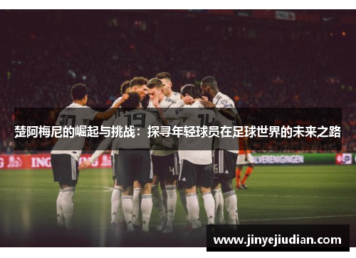 楚阿梅尼的崛起与挑战：探寻年轻球员在足球世界的未来之路