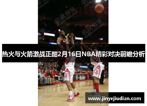 热火与火箭激战正酣2月16日NBA精彩对决前瞻分析