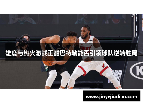 雄鹿与热火激战正酣巴特勒能否引领球队逆转胜局